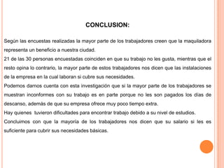 CONCLUSION:Según las encuestas realizadas la mayor parte de los trabajadores creen que la maquiladora representa un beneficio a nuestra ciudad. 21 de las 30 personas encuestadas coinciden en que su trabajo no les gusta, mientras que el resto opina lo contrario, la mayor parte de estos trabajadores nos dicen que las instalaciones de la empresa en la cual laboran si cubre sus necesidades.Podemos darnos cuenta con esta investigación que si la mayor parte de los trabajadores se muestran inconformes con su trabajo es en parte porque no les son pagados los días de descanso, además de que su empresa ofrece muy poco tiempo extra.Hay quienes  tuvieron dificultades para encontrar trabajo debido a su nivel de estudios. Concluimos con que la mayoría de los trabajadores nos dicen que su salario si les es suficiente para cubrir sus necesidades básicas.