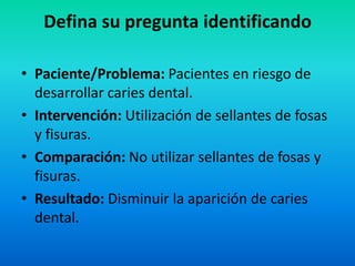 Defina su pregunta identificando

• Paciente/Problema: Pacientes en riesgo de
  desarrollar caries dental.
• Intervención: Utilización de sellantes de fosas
  y fisuras.
• Comparación: No utilizar sellantes de fosas y
  fisuras.
• Resultado: Disminuir la aparición de caries
  dental.
 