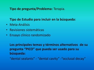 Tipo de pregunta/Problema: Terapia.

  Tipo de Estudio para incluir en la búsqueda:
• Meta-Análisis
• Revisiones sistemáticas
• Ensayo clínico randomizado

  Los principales temas y términos alternativos de su
  pregunta “PICO” que pueda ser usado para su
  búsqueda:
  “dental sealants” - “dental cavity” -“occlusal decay”
 