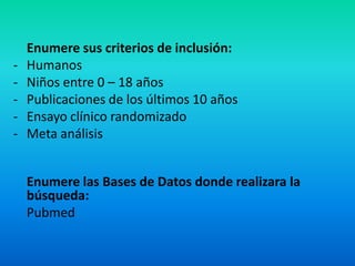 Enumere sus criterios de inclusión:
-   Humanos
-   Niños entre 0 – 18 años
-   Publicaciones de los últimos 10 años
-   Ensayo clínico randomizado
-   Meta análisis


    Enumere las Bases de Datos donde realizara la
    búsqueda:
    Pubmed
 