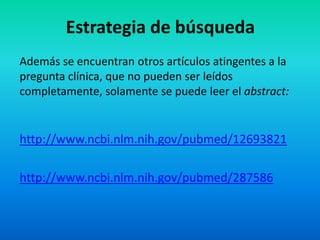 Estrategia de búsqueda
Además se encuentran otros artículos atingentes a la
pregunta clínica, que no pueden ser leídos
completamente, solamente se puede leer el abstract:


http://www.ncbi.nlm.nih.gov/pubmed/12693821

http://www.ncbi.nlm.nih.gov/pubmed/287586
 