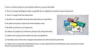 4. Que sus efectos adversos sean de baja incidencia y escasa intensidad.
5. Tener un margen posológico amplio susceptible de ser adaptado a la edad y el peso del paciente.
6. Tener un rango límite de indicaciones.
7. No debe ser susceptible de desarrollar dependencia o taquifilaxis.
8. No debe enmascarar síntomas de enfermedades serias.
9. No debe acumularse en el organismo.
10. Deben ser estables en condiciones extremas de almacenamiento.
11. Deben tener preparaciones diferentes para uso pediátrico.
12. No deben estar dentro de la categoría de productos de administración parenteral.
13. Deben estar constituidos preferiblemente por un solo medicamento (monofármaco) o por asociaciones a dosis
fija de reconocida trayectoria terapéutica.
 