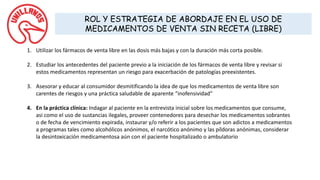 ROL Y ESTRATEGIA DE ABORDAJE EN EL USO DE
MEDICAMENTOS DE VENTA SIN RECETA (LIBRE)
1. Utilizar los fármacos de venta libre en las dosis más bajas y con la duración más corta posible.
2. Estudiar los antecedentes del paciente previo a la iniciación de los fármacos de venta libre y revisar si
estos medicamentos representan un riesgo para exacerbación de patologías preexistentes.
3. Asesorar y educar al consumidor desmitificando la idea de que los medicamentos de venta libre son
carentes de riesgos y una práctica saludable de aparente “inofensividad”
4. En la práctica clínica: Indagar al paciente en la entrevista inicial sobre los medicamentos que consume,
asi como el uso de sustancias ilegales, proveer contenedores para desechar los medicamentos sobrantes
o de fecha de vencimiento expirada, instaurar y/o referir a los pacientes que son adictos a medicamentos
a programas tales como alcohólicos anónimos, el narcótico anónimo y las píldoras anónimas, considerar
la desintoxicación medicamentosa aún con el paciente hospitalizado o ambulatorio
 
