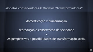 Modelos conservadores X Modelos “transformadores”
domesticação x humanização
reprodução e conservação da sociedade
x
As perspectivas e possibilidades de transformação social
12
 
