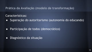Prática da Avaliação (modelo de transformação)
Características:
● Superação do autoritarismo (autonomia do educando)
● Participação de todos (democrático)
● Diagnóstico da situação
14
 