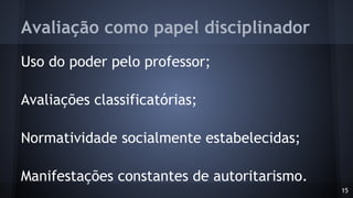 Avaliação como papel disciplinador
Uso do poder pelo professor;
Avaliações classificatórias;
Normatividade socialmente estabelecidas;
Manifestações constantes de autoritarismo.
15
 
