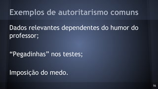 Exemplos de autoritarismo comuns
Dados relevantes dependentes do humor do
professor;
“Pegadinhas” nos testes;
Imposição do medo.
16
 