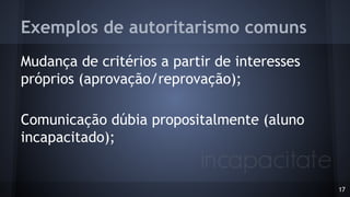 Exemplos de autoritarismo comuns
Mudança de critérios a partir de interesses
próprios (aprovação/reprovação);
Comunicação dúbia propositalmente (aluno
incapacitado);
17
 