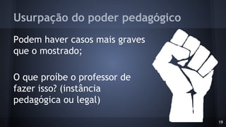 Usurpação do poder pedagógico
Podem haver casos mais graves
que o mostrado;
O que proíbe o professor de
fazer isso? (instância
pedagógica ou legal)
19
 