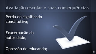 Avaliação escolar e suas consequências
Perda do significado
constitutivo;
Exacerbação da
autoridade;
Opressão do educando;
21
 
