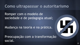 Como ultrapasssar o autoritarismo
Romper com o modelo de
sociedade e de pedagogia atual;
Mudança na teoria e na prática.
Preocupação com a transformação
social.
22
 