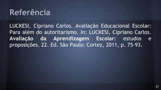 Referência
LUCKESI, Cipriano Carlos. Avaliação Educacional Escolar:
Para além do autoritarismo. In: LUCKESI, Cipriano Carlos.
Avaliação da Aprendizagem Escolar: estudos e
proposições. 22. Ed. São Paulo: Cortez, 2011, p. 75-93.
27
 