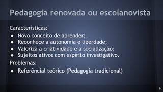 Pedagogia renovada ou escolanovista
Características:
● Novo conceito de aprender;
● Reconhece a autonomia e liberdade;
● Valoriza a criatividade e a socialização;
● Sujeitos ativos com espírito investigativo.
Problemas:
● Referêncial teórico (Pedagogia tradicional)
6
 