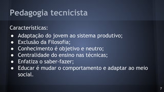 Pedagogia tecnicista
Características:
● Adaptação do jovem ao sistema produtivo;
● Exclusão da Filosofia;
● Conhecimento é objetivo e neutro;
● Centralidade do ensino nas técnicas;
● Enfatiza o saber-fazer;
● Educar é mudar o comportamento e adaptar ao meio
social.
7
 