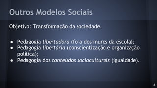 Outros Modelos Sociais
Objetivo: Transformação da sociedade.
● Pedagogia libertadora (fora dos muros da escola);
● Pedagogia libertária (conscientização e organização
política);
● Pedagogia dos conteúdos socioculturais (igualdade).
8
 