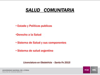 SALUD COMUNITARIA
• Estado y Políticas publicas
•Derecho a la Salud
• Sistema de Salud y sus componentes
• Sistema de salud argentino
Licenciatura en Obstetricia - Santa Fe 2015
 