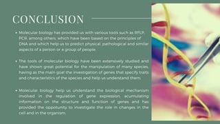 Molecular biology help us understand the biological mechanism
involved in the regulation of gene expression, acumulating
information on the structure and function of genes and has
provided the oppotunity to investigate the role in changes in the
cell and in the organism.
CONCLUSION
Molecular biology has provided us with various tools such as RFLP,
PCR, among others, which have been based on the principles of
DNA and which help us to predict physical, pathological and similar
aspects of a person or a group of people.
The tools of molecular biology have been extensively studied and
have shown great potential for the manipulation of many species,
having as the main goal the investigation of genes that specify traits
and characteristics of the species and help us understand them.
 
