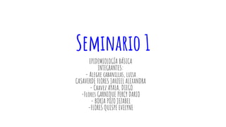 Seminario 1
EPIDEMIOLOGÍA BÁSICA
INTEGRANTES:
- Alegre cabanillas, luisa
CASAVERDE FLORES JAHZEEL ALEXANDRA
- Chavez AYALA, DIEGO
-Flores GARNIQUE PERCY DARIO
- BORJA POZO JEZABEL
-FLORES QUISPE EVELYNE
 