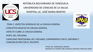 REPÚBLICA BOLIVARIANA DE VENEZUELA.
UNIVERSIDAD DE CIENCIAS DE LA SALUD.
HOSPITAL LIC. JOSÉ MARIA BENITEZ
TUTOR: DR. HERDENSON JORDAN.
RESIDENTE DE PRIMER AÑO GONZALO BENIGNO PEÑALVER AYMÉ
TEMA 1: ASPECTOS GENERALES DE LA CIRUGIA GENERAL
CONCEPTOS BASICOS EN CIRUGIA GENERAL.
ASPECTO CUBRE LA CIRUGIA GENERAL
PERFIL DEL CIRUJANO.
CAPACIDAD PROFESIONAL DEL CIRUJANO, COMPROMISO CON EL ENFERMO Y
COMUNICACIÓN CON EL PACIENTE
 