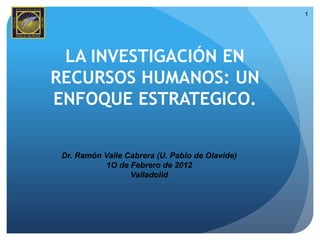1




 LA INVESTIGACIÓN EN
RECURSOS HUMANOS: UN
ENFOQUE ESTRATEGICO.


 Dr. Ramón Valle Cabrera (U. Pablo de Olavide)
            1O de Febrero de 2012
                  Valladolid
 