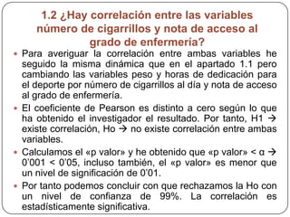 1.2 ¿Hay correlación entre las variables
número de cigarrillos y nota de acceso al
grado de enfermería?
 Para averiguar la correlación entre ambas variables he
seguido la misma dinámica que en el apartado 1.1 pero
cambiando las variables peso y horas de dedicación para
el deporte por número de cigarrillos al día y nota de acceso
al grado de enfermería.
 El coeficiente de Pearson es distinto a cero según lo que
ha obtenido el investigador el resultado. Por tanto, H1 
existe correlación, Ho  no existe correlación entre ambas
variables.
 Calculamos el «p valor» y he obtenido que «p valor» < α 
0’001 < 0’05, incluso también, el «p valor» es menor que
un nivel de significación de 0’01.
 Por tanto podemos concluir con que rechazamos la Ho con
un nivel de confianza de 99%. La correlación es
estadísticamente significativa.
 