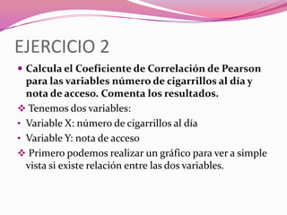 EJERCICIO 2
 Calcula el Coeficiente de Correlación de Pearson
para las variables número de cigarrillos al día y
nota de acceso. Comenta los resultados.
 Tenemos dos variables:
• Variable X: número de cigarrillos al día
• Variable Y: nota de acceso
 Primero podemos realizar un gráfico para ver a simple
vista si existe relación entre las dos variables.
 