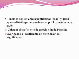  Tenemos dos variables cuantitativas “edad” y “peso”
que se distribuyen normalmente, por lo que tenemos
que:
 Calcular el coeficiente de correlación de Pearson
Averiguar si el coeficiente de correlación es
significativo
 