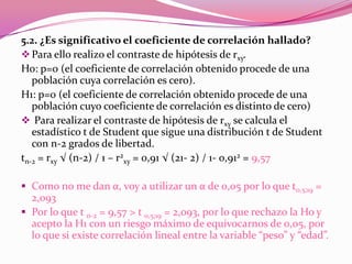 5.2. ¿Es significativo el coeficiente de correlación hallado?
Para ello realizo el contraste de hipótesis de rxy.
Ho: p=0 (el coeficiente de correlación obtenido procede de una
población cuya correlación es cero).
H1: p=0 (el coeficiente de correlación obtenido procede de una
población cuyo coeficiente de correlación es distinto de cero)
 Para realizar el contraste de hipótesis de rxy se calcula el
estadístico t de Student que sigue una distribución t de Student
con n-2 grados de libertad.
tn-2 = rxy √ (n-2) / 1 – r2
xy = 0,91 √ (21- 2) / 1- 0,912 = 9,57
 Como no me dan α, voy a utilizar un α de 0,05 por lo que t0,5;19 =
2,093
 Por lo que t n-2 = 9,57 > t 0,5;19 = 2,093, por lo que rechazo la Ho y
acepto la H1 con un riesgo máximo de equivocarnos de 0,05, por
lo que si existe correlación lineal entre la variable “peso” y “edad”.
 