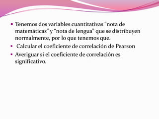  Tenemos dos variables cuantitativas “nota de
matemáticas” y “nota de lengua” que se distribuyen
normalmente, por lo que tenemos que.
 Calcular el coeficiente de correlación de Pearson
 Averiguar si el coeficiente de correlación es
significativo.
 