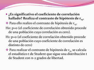  ¿Es significativo el coeficiente de correlación
hallado? Realiza el contraste de hipótesis de rxy.
 Para ello realizo el contraste de hipótesis de rxy.
Ho: p=0 (el coeficiente de correlación obtenido procede
de una población cuya correlación es cero).
H1: p=0 (el coeficiente de correlación obtenido procede
de una población cuyo coeficiente de correlación es
distinto de cero)
 Para realizar el contraste de hipótesis de rxy se calcula
el estadístico t de Student que sigue una distribución t
de Student con n-2 grados de libertad.
 