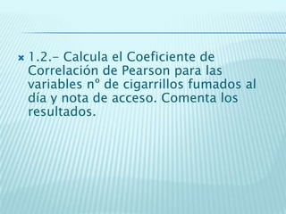  1.2.- Calcula el Coeficiente de
Correlación de Pearson para las
variables nº de cigarrillos fumados al
día y nota de acceso. Comenta los
resultados.
 