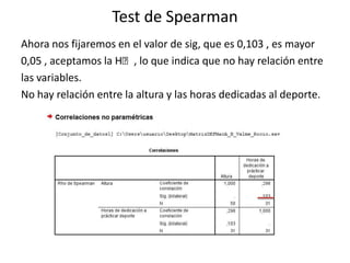 Test de Spearman
Ahora nos fijaremos en el valor de sig, que es 0,103 , es mayor
0,05 , aceptamos la Hₒ, lo que indica que no hay relación entre
las variables.
No hay relación entre la altura y las horas dedicadas al deporte.
 
