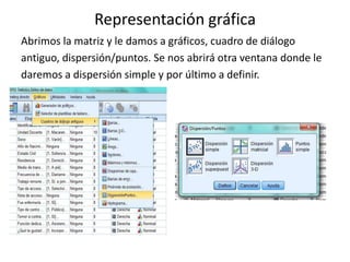 Representación gráfica
Abrimos la matriz y le damos a gráficos, cuadro de diálogo
antiguo, dispersión/puntos. Se nos abrirá otra ventana donde le
daremos a dispersión simple y por último a definir.
 