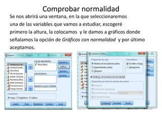 Comprobar normalidad
Se nos abrirá una ventana, en la que seleccionaremos
una de las variables que vamos a estudiar, escogeré
primero la altura, la colocamos y le damos a gráficos donde
señalamos la opción de Gráficos con normalidad y por último
aceptamos.
 