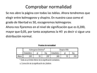 Comprobar normalidad
Se nos abre la página con todas las tablas. Ahora tendremos que
elegir entre kolmogorov y shapiro. En nuestro caso como el
grado de libertad es 50, escogeremos kolmogorov.
Ahora nos fijaremos en el nivel de significación que es 0,200,
mayor que 0,05, por tanto aceptamos la Hₒ,es decir si sigue una
distribución normal.
 