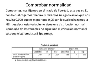 Comprobar normalidad
Como antes, nos fijamos en el grado de libertad, esta vez es 31
con lo cual cogemos Shapiro, y miramos su significación que nos
resulta 0,000 que es menor que 0,05 con lo cual rechazamos la
Hₒ , es decir esta variable no sigue una distribución normal.
Como una de las variables no sigue una distribución normal el
test que elegiremos será Spearman.
 