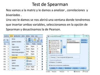 Test de Spearman
Nos vamos a la matriz y le damos a analizar , correlaciones y
bivariadas .
Una vez le damos se nos abrirá una ventana donde tendremos
que insertar ambas variables, seleccionamos en la opción de
Spearman y desactivamos la de Pearson.
 