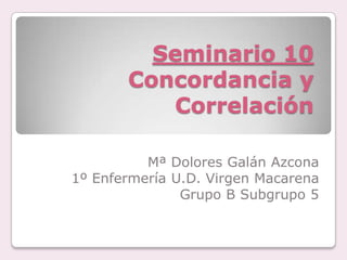 Seminario 10
Concordancia y
Correlación
Mª Dolores Galán Azcona
1º Enfermería U.D. Virgen Macarena
Grupo B Subgrupo 5
 