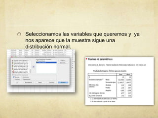 Seleccionamos las variables que queremos y ya
nos aparece que la muestra sigue una
distribución normal.
 