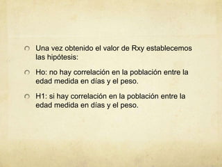 Una vez obtenido el valor de Rxy establecemos
las hipótesis:
Ho: no hay correlación en la población entre la
edad medida en días y el peso.
H1: si hay correlación en la población entre la
edad medida en días y el peso.
 