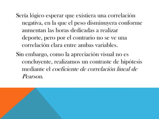 Sería lógico esperar que existiera una correlación
negativa, en la que el peso disminuyera conforme
aumentan las horas dedicadas a realizar
deporte, pero por el contrario no se ve una
correlación clara entre ambas variables.
Sin embargo, como la apreciación visual no es
concluyente, realizamos un contraste de hipótesis
mediante el coeficiente de correlación lineal de
Pearson.
 