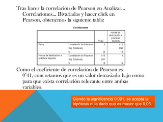 Tras hacer la correlación de Pearson en Analizar…
Correlaciones… Bivariadas y hacer click en
Pearson, obtenemos la siguiente tabla:
Como el coeficiente de correlación de Pearson es
0’41, concretamos que es un valor demasiado bajo como
para que exista correlación relevante entre ambas
variables.
Siendo la significancia 0’091, se acepta la
hipótesis nula dado que es mayor que 0,05.
 