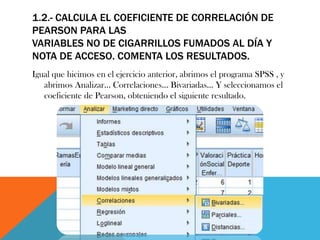 1.2.- CALCULA EL COEFICIENTE DE CORRELACIÓN DE
PEARSON PARA LAS
VARIABLES NO DE CIGARRILLOS FUMADOS AL DÍA Y
NOTA DE ACCESO. COMENTA LOS RESULTADOS.
Igual que hicimos en el ejercicio anterior, abrimos el programa SPSS , y
abrimos Analizar… Correlaciones… Bivariadas… Y seleccionamos el
coeficiente de Pearson, obteniendo el siguiente resultado.
 