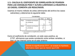 1.3.- CALCULA EL COEFICIENTE DE CORRELACIÓN DE PEARSON
PARA LAS VARIABLES PESO Y ALTURA (LIMITANDO LA MUESTRA A
10 CASOS). COMENTA LOS RESULTADOS.
Usamos el mismo método de antes (eliminando del archivo los casos
sobrantes) y obtenemos la siguiente tabla:
Como el coeficiente de correlación, en este caso positiva, es
0’757, afirmamos que existe correlación entre ambas variables, si
bien no tan intensa como en el caso anterior.
Siendo la significancia 0’011, se acepta la hipótesis
alternativa dado que es menor que 0,05.
 