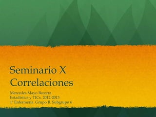 Seminario X
Correlaciones
Mercedes Mayo Becerra
Estadística y TICs. 2012-2013
1º Enfermería. Grupo B. Subgrupo 6
 