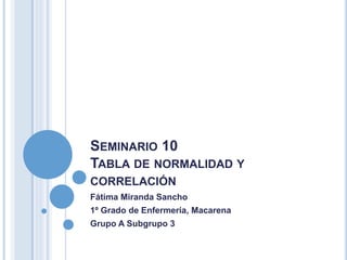 SEMINARIO 10
TABLA DE NORMALIDAD Y
CORRELACIÓN
Fátima Miranda Sancho
1º Grado de Enfermería, Macarena
Grupo A Subgrupo 3
 