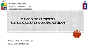 Alumna: María Gabriela Amo
Docente: Dr. Pablo Milla.
UNIVERSIDAD DE CHILE
FACULTAD DE ODONTOLOGÍA
CLÍNICA INTEGRAL DEL ADULTO
MANEJO DE PACIENTES
SISTÉMICAMENTE COMPROMETIDOS
 
