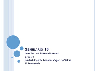 SEMINARIO 10
Irene De Los Santos González
Grupo 1
Unidad docente hospital Virgen de Valme
1º Enfermería
 