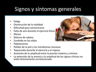 Signos y síntomas generales
• Fatiga
• Disminución de la vitalidad
• Dificultad para concentrarse
• Falta de aire durante el ejercicio físico
• Mareo
• Dolores de cabeza
• Zumbido en los oídos
• Palpitaciones
• Palidez de la piel y las membranas mucosas
• Taquicardia durante el ejercicio y el reposo
• Aumento de la amplitud entre la presión máxima y mínima
• La extensión de la anemia y la amplitud de los signos clínicos no
están directamente correlacionado.
 