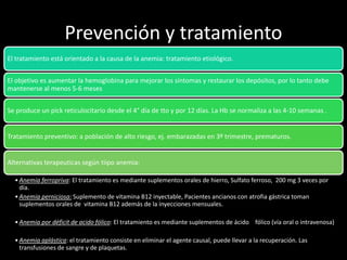 Prevención y tratamiento
El tratamiento está orientado a la causa de la anemia: tratamiento etiológico.
El objetivo es aumentar la hemoglobina para mejorar los síntomas y restaurar los depósitos, por lo tanto debe
mantenerse al menos 5-6 meses
Se produce un pick reticulocitario desde el 4° día de tto y por 12 días. La Hb se normaliza a las 4-10 semanas .
Tratamiento preventivo: a población de alto riesgo, ej. embarazadas en 3º trimestre, prematuros.
Alternativas terapeuticas según tiipo anemia:
•Anemia ferropriva: El tratamiento es mediante suplementos orales de hierro, Sulfato ferroso, 200 mg 3 veces por
día.
•Anemia perniciosa: Suplemento de vitamina B12 inyectable, Pacientes ancianos con atrofia gástrica toman
suplementos orales de vitamina B12 además de la inyecciones mensuales.
•Anemia por déficit de acido fólico: El tratamiento es mediante suplementos de ácido fólico (vía oral o intravenosa)
•Anemia aplástica: el tratamiento consiste en eliminar el agente causal, puede llevar a la recuperación. Las
transfusiones de sangre y de plaquetas.
 